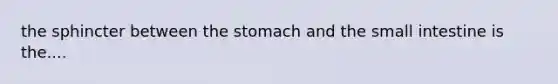 the sphincter between the stomach and the small intestine is the....