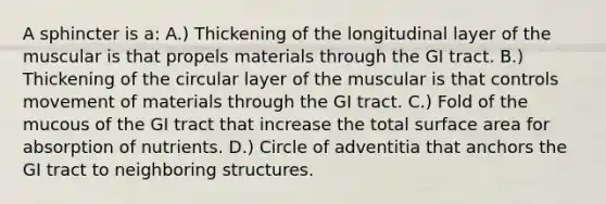 A sphincter is a: A.) Thickening of the longitudinal layer of the muscular is that propels materials through the GI tract. B.) Thickening of the circular layer of the muscular is that controls movement of materials through the GI tract. C.) Fold of the mucous of the GI tract that increase the total surface area for absorption of nutrients. D.) Circle of adventitia that anchors the GI tract to neighboring structures.