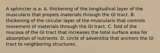 A sphincter is a: A. thickening of the longitudinal layer of the muscularis that propels materials through the GI tract. B. thickening of the circular layer of the muscularis that controls movement of materials through the GI tract. C. fold of the mucosa of the GI tract that increases the total surface area for absorption of nutrients. D. circle of adventitia that anchors the GI tract to neighboring structures.