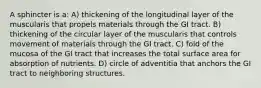 A sphincter is a: A) thickening of the longitudinal layer of the muscularis that propels materials through the GI tract. B) thickening of the circular layer of the muscularis that controls movement of materials through the GI tract. C) fold of the mucosa of the GI tract that increases the total surface area for absorption of nutrients. D) circle of adventitia that anchors the GI tract to neighboring structures.