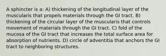 A sphincter is a: A) thickening of the longitudinal layer of the muscularis that propels materials through the GI tract. B) thickening of the circular layer of the muscularis that controls movement of materials through the GI tract. C) fold of the mucosa of the GI tract that increases the total surface area for absorption of nutrients. D) circle of adventitia that anchors the GI tract to neighboring structures.