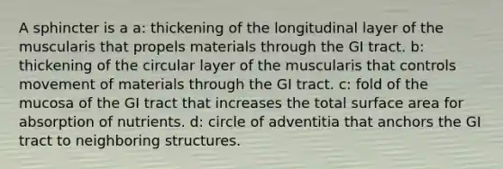 A sphincter is a a: thickening of the longitudinal layer of the muscularis that propels materials through the GI tract. b: thickening of the circular layer of the muscularis that controls movement of materials through the GI tract. c: fold of the mucosa of the GI tract that increases the total surface area for absorption of nutrients. d: circle of adventitia that anchors the GI tract to neighboring structures.