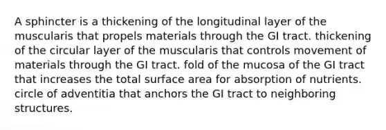 A sphincter is a thickening of the longitudinal layer of the muscularis that propels materials through the GI tract. thickening of the circular layer of the muscularis that controls movement of materials through the GI tract. fold of the mucosa of the GI tract that increases the total surface area for absorption of nutrients. circle of adventitia that anchors the GI tract to neighboring structures.