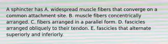 A sphincter has A. widespread muscle fibers that converge on a common attachment site. B. muscle fibers concentrically arranged. C. fibers arranged in a parallel form. D. fascicles arranged obliquely to their tendon. E. fascicles that alternate superiorly and inferiorly.