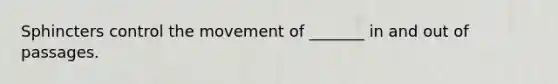 Sphincters control the movement of _______ in and out of passages.