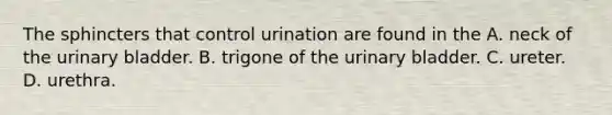 The sphincters that control urination are found in the A. neck of the urinary bladder. B. trigone of the urinary bladder. C. ureter. D. urethra.