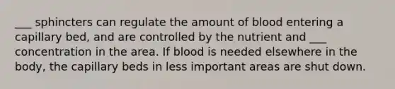 ___ sphincters can regulate the amount of blood entering a capillary bed, and are controlled by the nutrient and ___ concentration in the area. If blood is needed elsewhere in the body, the capillary beds in less important areas are shut down.