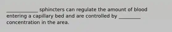 _____________ sphincters can regulate the amount of blood entering a capillary bed and are controlled by _________ concentration in the area.