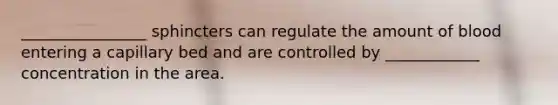 ________________ sphincters can regulate the amount of blood entering a capillary bed and are controlled by ____________ concentration in the area.