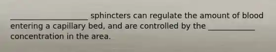 ____________________ sphincters can regulate the amount of blood entering a capillary bed, and are controlled by the ____________ concentration in the area.