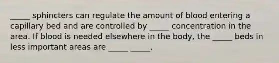 _____ sphincters can regulate the amount of blood entering a capillary bed and are controlled by _____ concentration in the area. If blood is needed elsewhere in the body, the _____ beds in less important areas are _____ _____.