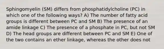 Sphingomyelin (SM) differs from phosphatidylcholine (PC) in which one of the following ways? A) The number of fatty acid groups is different between PC and SM B) The presence of an amide linkage C) The presence of a phosphate in PC, but not SM D) The head groups are different between PC and SM E) One of the two contains an ether linkage, whereas the other does not