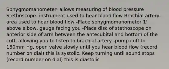 Sphygmomanometer- allows measuring of blood pressure Stethoscope- instrument used to hear blood flow Brachial artery- area used to hear blood flow -Place sphygmomanometer 1' above elbow, gauge facing you -Place disc of stethoscope on anterior side of arm between the antecubital and bottom of the cuff, allowing you to listen to brachial artery -pump cuff to 180mm Hg, open valve slowly until you hear blood flow (record number on dial) this is systolic. Keep turning until sound stops (record number on dial) this is diastolic