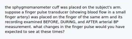 the sphygmomanometer cuff was placed on the subject's arm. suppose a finger pulse transducer (showing blood flow in a small finger artery) was placed on the finger of the same arm and its recording examined BEFORE, DURING, and AFTER arterial BP measurement. what changes in the finger pulse would you have expected to see at these times?