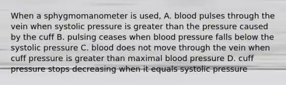 When a sphygmomanometer is used, A. blood pulses through the vein when systolic pressure is greater than the pressure caused by the cuff B. pulsing ceases when blood pressure falls below the systolic pressure C. blood does not move through the vein when cuff pressure is greater than maximal blood pressure D. cuff pressure stops decreasing when it equals systolic pressure