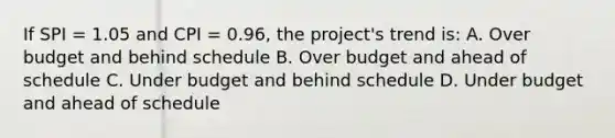 If SPI = 1.05 and CPI = 0.96, the project's trend is: A. Over budget and behind schedule B. Over budget and ahead of schedule C. Under budget and behind schedule D. Under budget and ahead of schedule