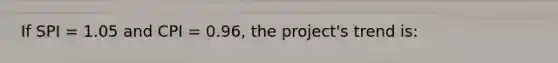 If SPI = 1.05 and CPI = 0.96, the project's trend is: