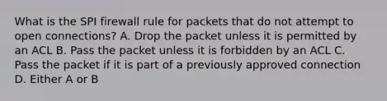 What is the SPI firewall rule for packets that do not attempt to open connections? A. Drop the packet unless it is permitted by an ACL B. Pass the packet unless it is forbidden by an ACL C. Pass the packet if it is part of a previously approved connection D. Either A or B