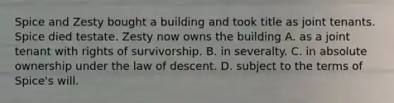 Spice and Zesty bought a building and took title as joint tenants. Spice died testate. Zesty now owns the building A. as a joint tenant with rights of survivorship. B. in severalty. C. in absolute ownership under the law of descent. D. subject to the terms of Spice's will.