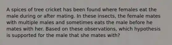 A spices of tree cricket has been found where females eat the male during or after mating. In these insects, the female mates with multiple males and sometimes eats the male before he mates with her. Based on these observations, which hypothesis is supported for the male that she mates with?