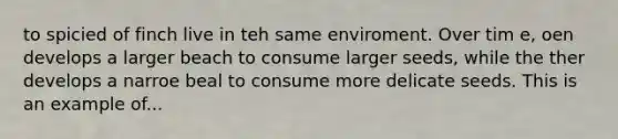 to spicied of finch live in teh same enviroment. Over tim e, oen develops a larger beach to consume larger seeds, while the ther develops a narroe beal to consume more delicate seeds. This is an example of...