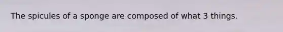 The spicules of a sponge are composed of what 3 things.