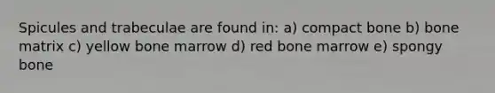 Spicules and trabeculae are found in: a) compact bone b) bone matrix c) yellow bone marrow d) red bone marrow e) spongy bone