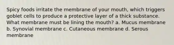 Spicy foods irritate the membrane of your mouth, which triggers goblet cells to produce a protective layer of a thick substance. What membrane must be lining the mouth? a. Mucus membrane b. Synovial membrane c. Cutaneous membrane d. Serous membrane