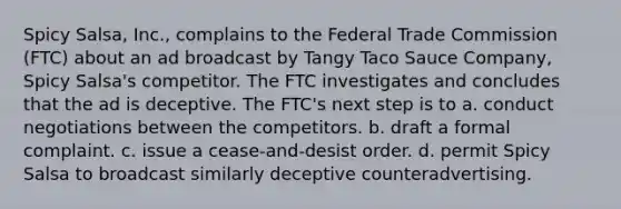 Spicy Salsa, Inc., complains to the Federal Trade Commission (FTC) about an ad broadcast by Tangy Taco Sauce Company, Spicy Salsa's competitor. The FTC investigates and concludes that the ad is deceptive. The FTC's next step is to a. conduct negotiations between the competitors. b. draft a formal complaint. c. issue a cease-and-desist order. d. permit Spicy Salsa to broadcast similarly deceptive counteradvertising.