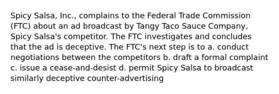 Spicy Salsa, Inc., complains to the Federal Trade Commission (FTC) about an ad broadcast by Tangy Taco Sauce Company, Spicy Salsa's competitor. The FTC investigates and concludes that the ad is deceptive. The FTC's next step is to a. conduct negotiations between the competitors b. draft a formal complaint c. issue a cease-and-desist d. permit Spicy Salsa to broadcast similarly deceptive counter-advertising