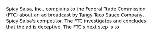 Spicy Salsa, Inc., complains to the Federal Trade Commission (FTC) about an ad broadcast by Tangy Taco Sauce Company, Spicy Salsa's competitor. The FTC investigates and concludes that the ad is deceptive. The FTC's next step is to