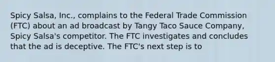 Spicy Salsa, Inc., complains to the Federal Trade Commission (FTC) about an ad broadcast by Tangy Taco Sauce Company, Spicy Salsa's competitor. The FTC investigates and concludes that the ad is deceptive. The FTC's next step is to​