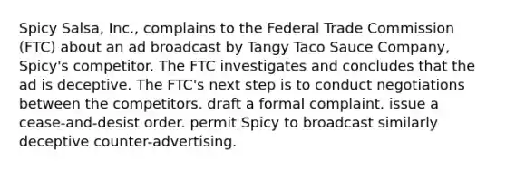 Spicy Salsa, Inc., complains to the Federal Trade Commission (FTC) about an ad broadcast by Tangy Taco Sauce Company, Spicy's competitor. The FTC investigates and concludes that the ad is deceptive. The FTC's next step is to conduct negotiations between the competitors. draft a formal complaint. issue a cease-and-desist order. permit Spicy to broadcast similarly deceptive counter-advertising.