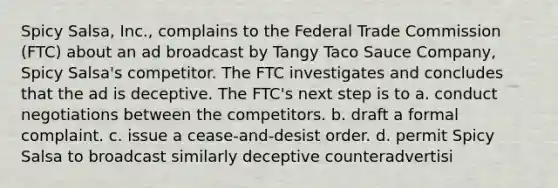 Spicy Salsa, Inc., complains to the Federal Trade Commission (FTC) about an ad broadcast by Tangy Taco Sauce Company, Spicy Salsa's competitor. The FTC investigates and concludes that the ad is deceptive. The FTC's next step is to a. conduct negotiations between the competitors. b. draft a formal complaint. c. issue a cease-and-desist order. d. permit Spicy Salsa to broadcast similarly deceptive counteradvertisi