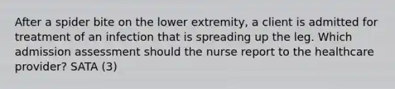 After a spider bite on the lower extremity, a client is admitted for treatment of an infection that is spreading up the leg. Which admission assessment should the nurse report to the healthcare provider? SATA (3)