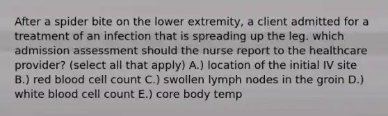 After a spider bite on the lower extremity, a client admitted for a treatment of an infection that is spreading up the leg. which admission assessment should the nurse report to the healthcare provider? (select all that apply) A.) location of the initial IV site B.) red blood cell count C.) swollen lymph nodes in the groin D.) white blood cell count E.) core body temp