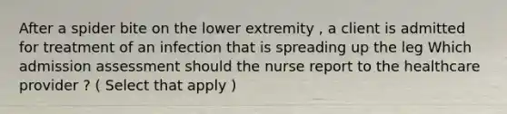 After a spider bite on the lower extremity , a client is admitted for treatment of an infection that is spreading up the leg Which admission assessment should the nurse report to the healthcare provider ? ( Select that apply )