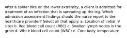 After a spider bite on the lower extremity, a client is admitted for treatment of an infection that is spreading up the leg. Which admission assessment findings should the nurse report to the healthcare provider? Select all that apply. a. Location of initial IV sites b. Red blood cell count (RBC) c. Swollen lymph nodes in the groin d. White blood cell count (WBC) e. Core body temperature