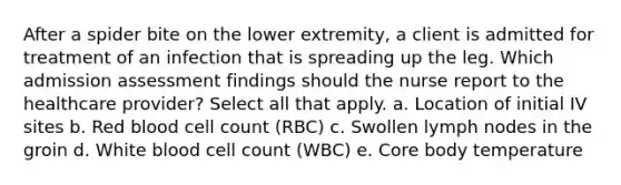 After a spider bite on the lower extremity, a client is admitted for treatment of an infection that is spreading up the leg. Which admission assessment findings should the nurse report to the healthcare provider? Select all that apply. a. Location of initial IV sites b. Red blood cell count (RBC) c. Swollen lymph nodes in the groin d. White blood cell count (WBC) e. Core body temperature