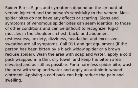 Spider Bites: Signs and symptoms depend on the amount of venom injected and the person's sensitivity to the venom. Most spider bites do not have any effects or scarring. Signs and symptoms of venomous spider bites can seem identical to those of other conditions and can be difficult to recognize. Rigid muscles in the shoulders, chest, back, and abdomen, restlessness, anxiety, dizziness, headache, and excessive sweating are all symptoms. Call 911 and get equipment (if the person has been bitten by a black widow spider or a brown recluse spider). Wash the area with soap and water, apply a cold pack wrapped in a thin, dry towel, and keep the bitten area elevated and as still as possible. For a harmless spider bite, wash the area with soap and water and apply an antibiotic wound ointment. Applying a cold pack can help reduce the pain and swelling.