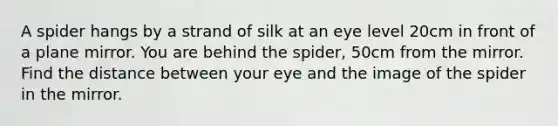 A spider hangs by a strand of silk at an eye level 20cm in front of a plane mirror. You are behind the spider, 50cm from the mirror. Find the distance between your eye and the image of the spider in the mirror.