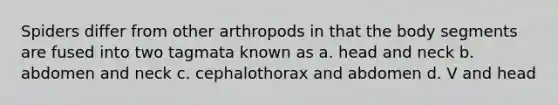 Spiders differ from other arthropods in that the body segments are fused into two tagmata known as a. head and neck b. abdomen and neck c. cephalothorax and abdomen d. V and head