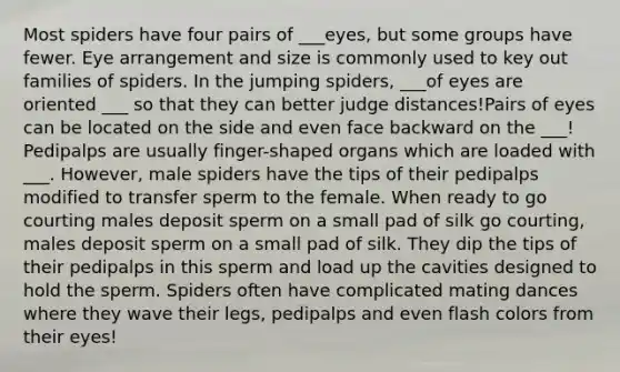 Most spiders have four pairs of ___eyes, but some groups have fewer. Eye arrangement and size is commonly used to key out families of spiders. In the jumping spiders, ___of eyes are oriented ___ so that they can better judge distances!Pairs of eyes can be located on the side and even face backward on the ___! Pedipalps are usually finger-shaped organs which are loaded with ___. However, male spiders have the tips of their pedipalps modified to transfer sperm to the female. When ready to go courting males deposit sperm on a small pad of silk go courting, males deposit sperm on a small pad of silk. They dip the tips of their pedipalps in this sperm and load up the cavities designed to hold the sperm. Spiders often have complicated mating dances where they wave their legs, pedipalps and even flash colors from their eyes!