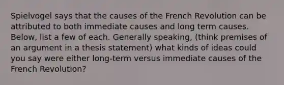 Spielvogel says that the causes of the French Revolution can be attributed to both immediate causes and long term causes. Below, list a few of each. Generally speaking, (think premises of an argument in a thesis statement) what kinds of ideas could you say were either long-term versus immediate causes of the French Revolution?