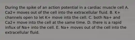 During the spike of an action potential in a cardiac muscle cell A. Ca2+ moves out of the cell into the extracellular fluid. B. K+ channels open to let K+ move into the cell. C. both Na+ and Ca2+ move into the cell at the same time. D. there is a rapid influx of Na+ into the cell. E. Na+ moves out of the cell into the extracellular fluid.