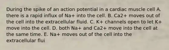 During the spike of an action potential in a cardiac muscle cell A. there is a rapid influx of Na+ into the cell. B. Ca2+ moves out of the cell into the extracellular fluid. C. K+ channels open to let K+ move into the cell. D. both Na+ and Ca2+ move into the cell at the same time. E. Na+ moves out of the cell into the extracellular flui