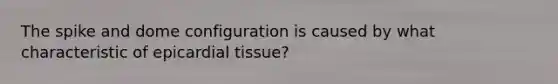 The spike and dome configuration is caused by what characteristic of epicardial tissue?