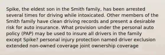 Spike, the eldest son in the Smith family, has been arrested several times for driving while intoxicated. Other members of the Smith family have clean driving records and present a desirable risk for auto insurance. What provision under the personal auto policy (PAP) may be used to insure all drivers in the family except Spike? personal injury protection named driver exclusion extended non-owned coverage joint ownership coverage