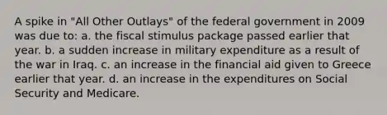 A spike in "All Other Outlays" of the federal government in 2009 was due to: a. the fiscal stimulus package passed earlier that year. b. a sudden increase in military expenditure as a result of the war in Iraq. c. an increase in the financial aid given to Greece earlier that year. d. an increase in the expenditures on Social Security and Medicare.