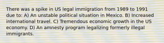 There was a spike in US legal immigration from 1989 to 1991 due to: A) An unstable political situation in Mexico. B) Increased international travel. C) Tremendous economic growth in the US economy. D) An amnesty program legalizing formerly illegal immigrants.